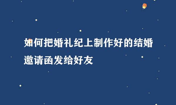 如何把婚礼纪上制作好的结婚邀请函发给好友