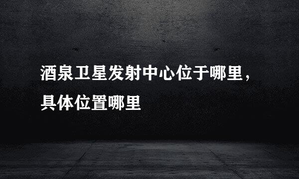 酒泉卫星发射中心位于哪里，具体位置哪里