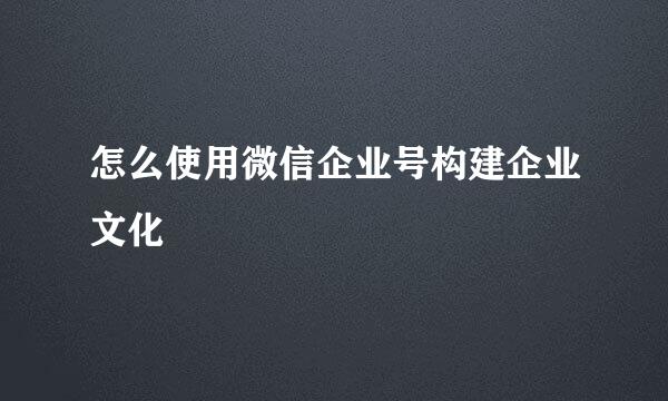 怎么使用微信企业号构建企业文化