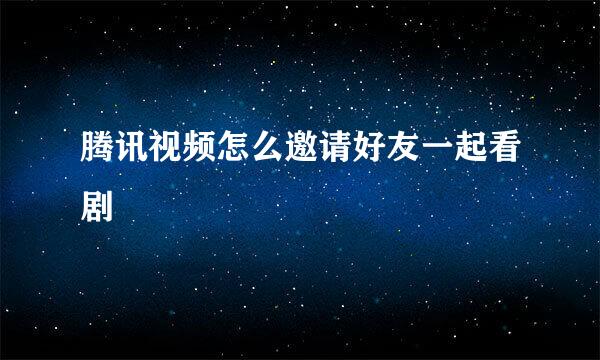 腾讯视频怎么邀请好友一起看剧
