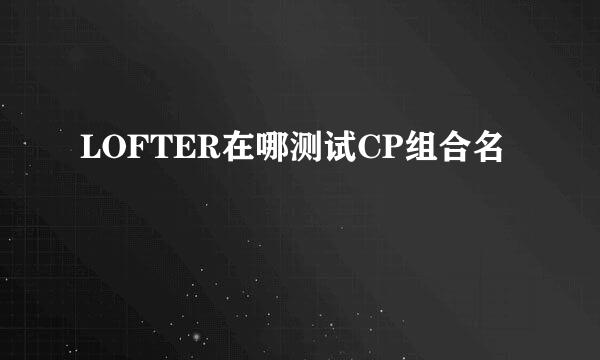 LOFTER在哪测试CP组合名