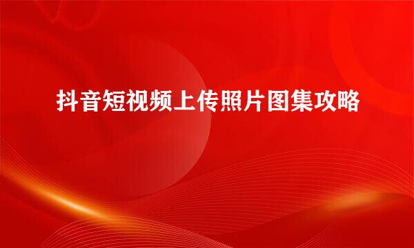 抖音短视频上传照片图集攻略