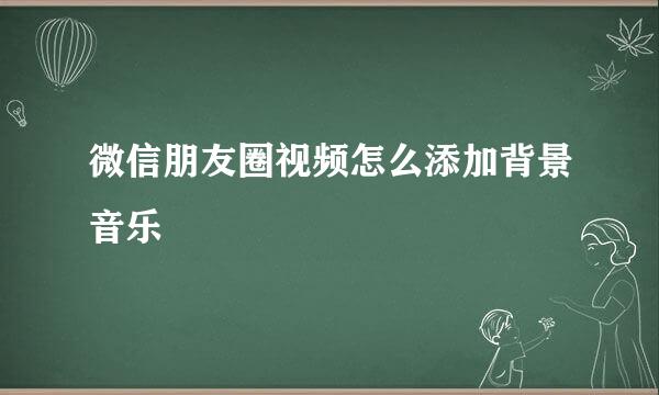 微信朋友圈视频怎么添加背景音乐