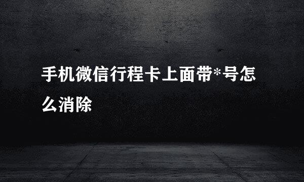 手机微信行程卡上面带*号怎么消除