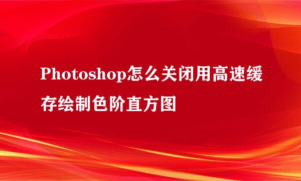 Photoshop怎么关闭用高速缓存绘制色阶直方图