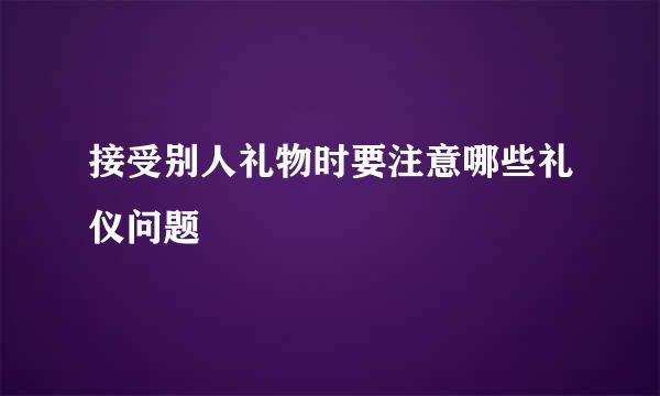 接受别人礼物时要注意哪些礼仪问题