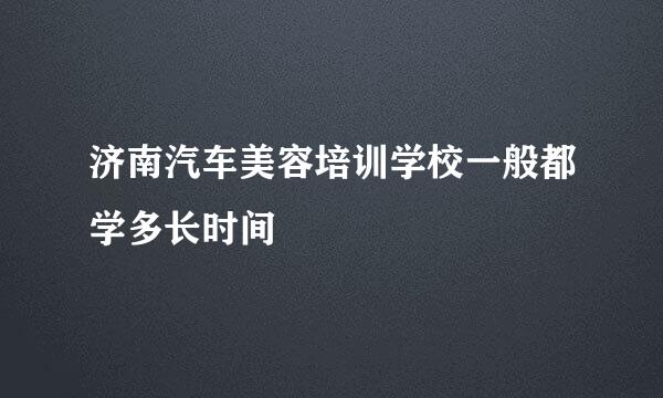 济南汽车美容培训学校一般都学多长时间