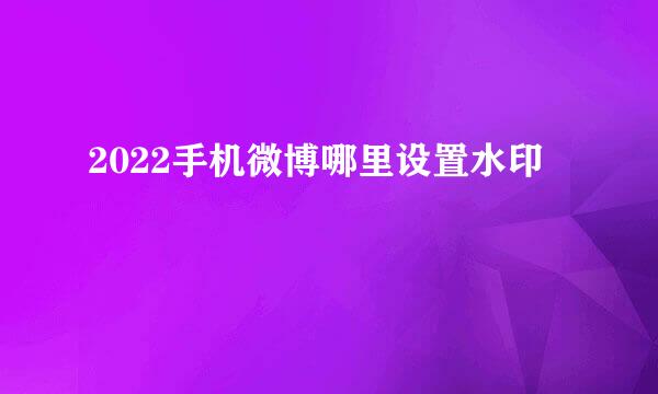 2022手机微博哪里设置水印
