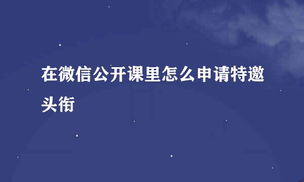 在微信公开课里怎么申请特邀头衔