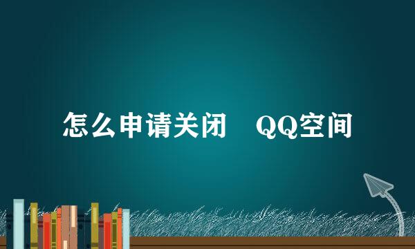 怎么申请关闭﻿QQ空间