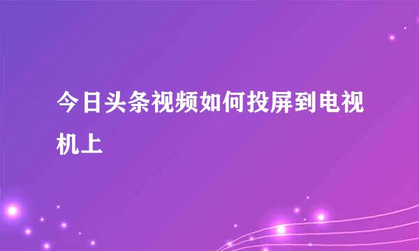 今日头条视频如何投屏到电视机上