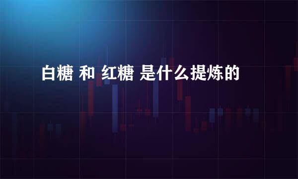 白糖 和 红糖 是什么提炼的