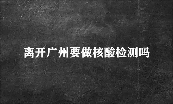 离开广州要做核酸检测吗