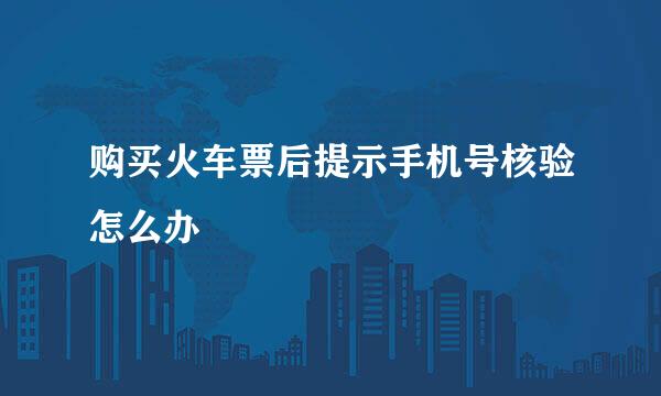购买火车票后提示手机号核验怎么办