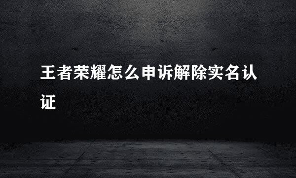 王者荣耀怎么申诉解除实名认证
