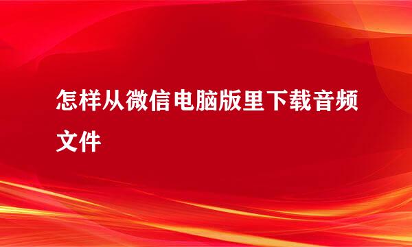 怎样从微信电脑版里下载音频文件