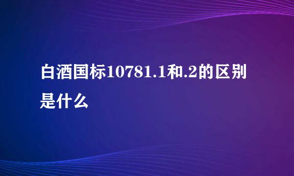 白酒国标10781.1和.2的区别是什么