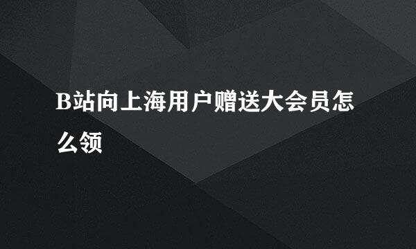 B站向上海用户赠送大会员怎么领