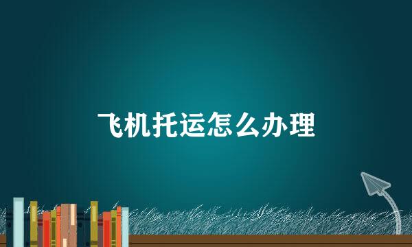飞机托运怎么办理