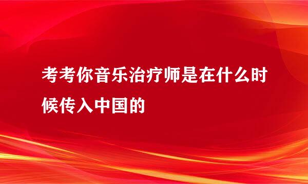 考考你音乐治疗师是在什么时候传入中国的