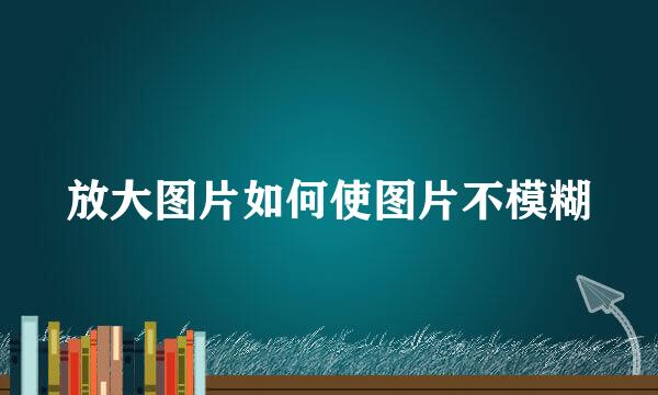 放大图片如何使图片不模糊