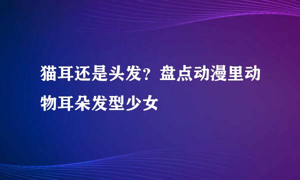 猫耳还是头发？盘点动漫里动物耳朵发型少女