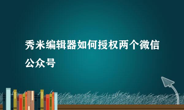 秀米编辑器如何授权两个微信公众号