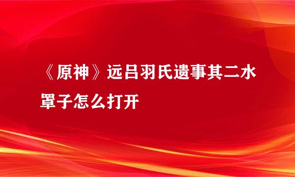 《原神》远吕羽氏遗事其二水罩子怎么打开