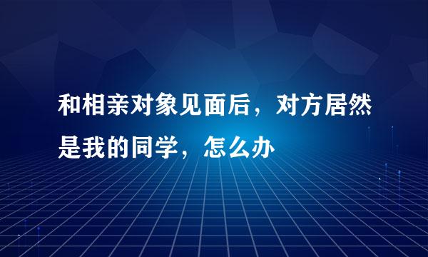 和相亲对象见面后，对方居然是我的同学，怎么办