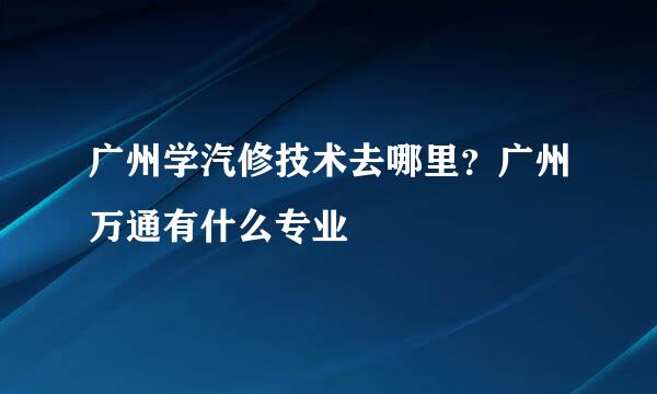 广州学汽修技术去哪里?广州万通有什么专业