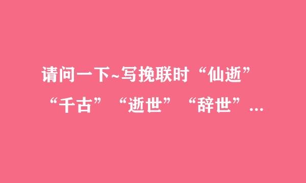 请问一下~写挽联时“仙逝”“千古”“逝世”“辞世”有没有什么特殊的区别