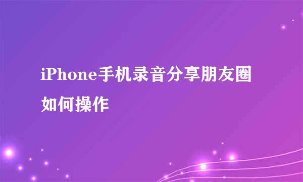 iPhone手机录音分享朋友圈如何操作