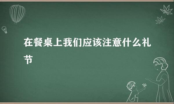 在餐桌上我们应该注意什么礼节
