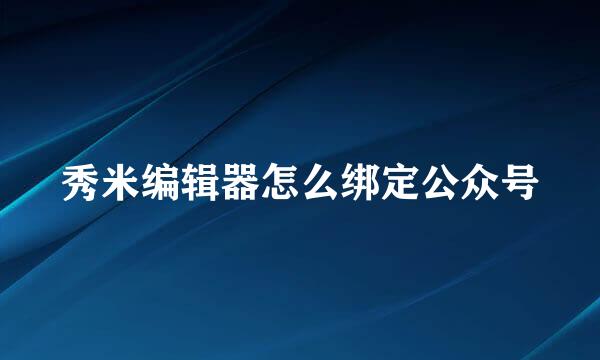 秀米编辑器怎么绑定公众号
