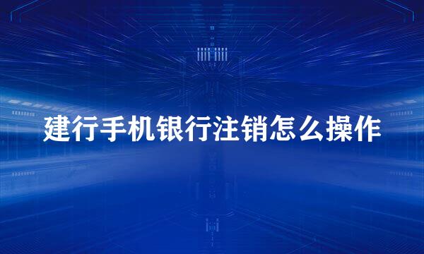 建行手机银行注销怎么操作