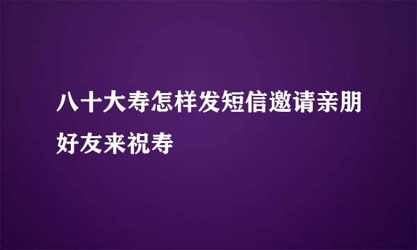 八十大寿怎样发短信邀请亲朋好友来祝寿