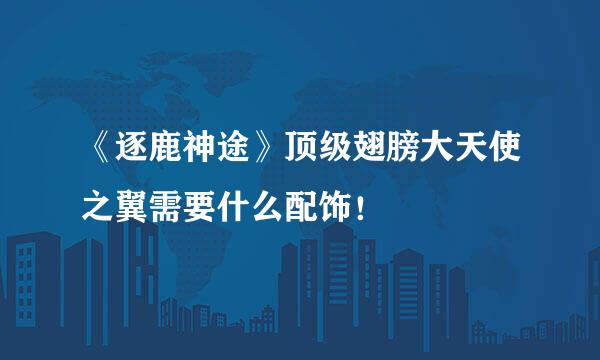《逐鹿神途》顶级翅膀大天使之翼需要什么配饰!