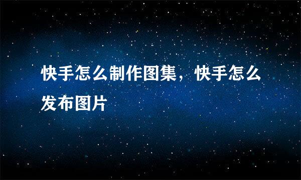 快手怎么制作图集，快手怎么发布图片