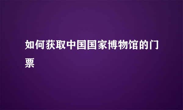 如何获取中国国家博物馆的门票