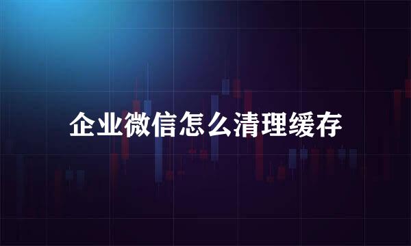 企业微信怎么清理缓存