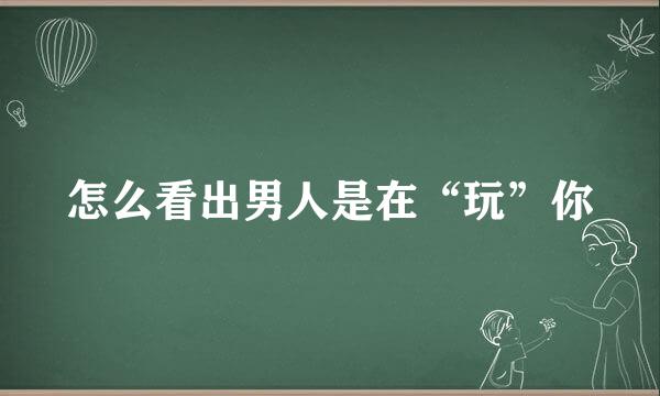 怎么看出男人是在“玩”你
