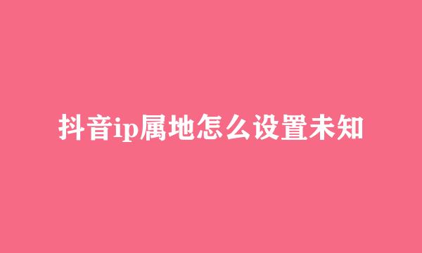 抖音ip属地怎么设置未知