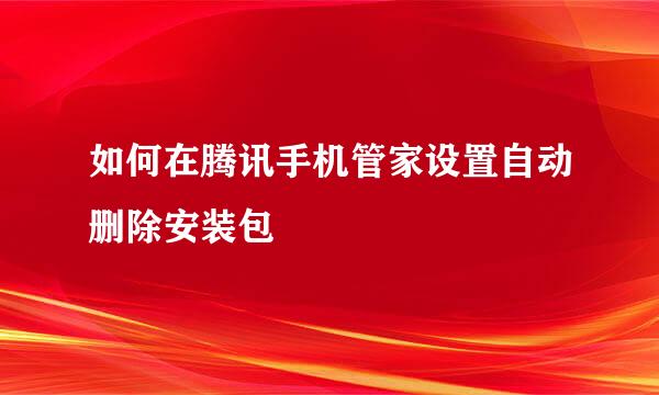 如何在腾讯手机管家设置自动删除安装包