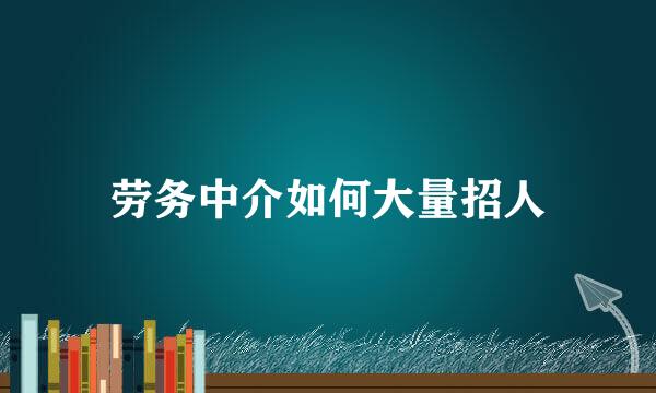 劳务中介如何大量招人