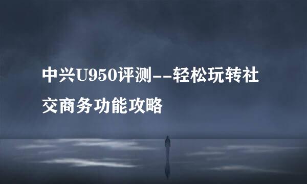 中兴U950评测--轻松玩转社交商务功能攻略