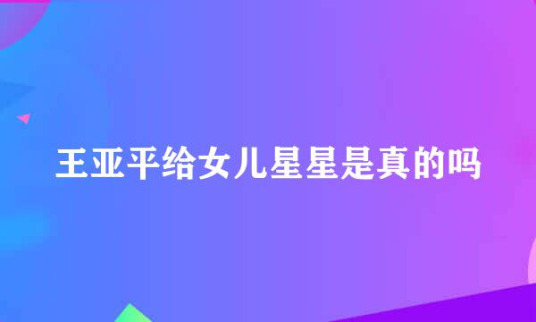 王亚平给女儿星星是真的吗