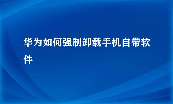 华为如何强制卸载手机自带软件