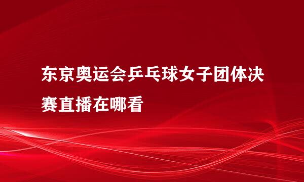 东京奥运会乒乓球女子团体决赛直播在哪看