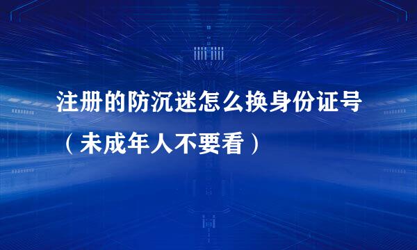 注册的防沉迷怎么换身份证号（未成年人不要看）