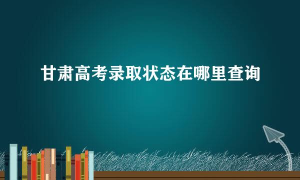 甘肃高考录取状态在哪里查询